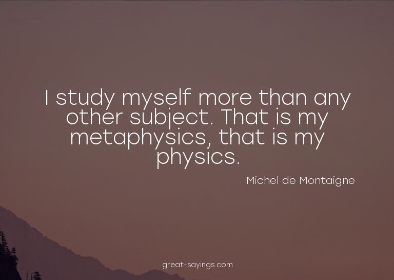 I study myself more than any other subject. That is my