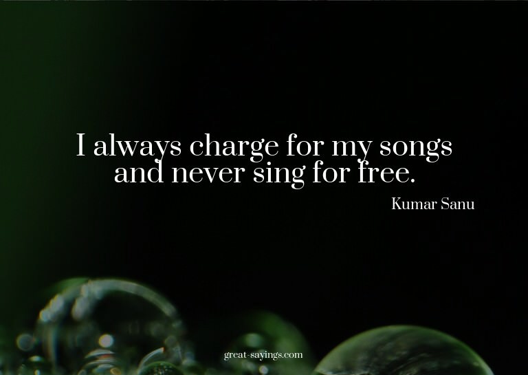 I always charge for my songs and never sing for free.

