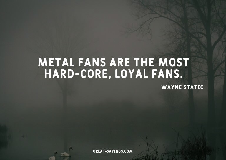 Metal fans are the most hard-core, loyal fans.


