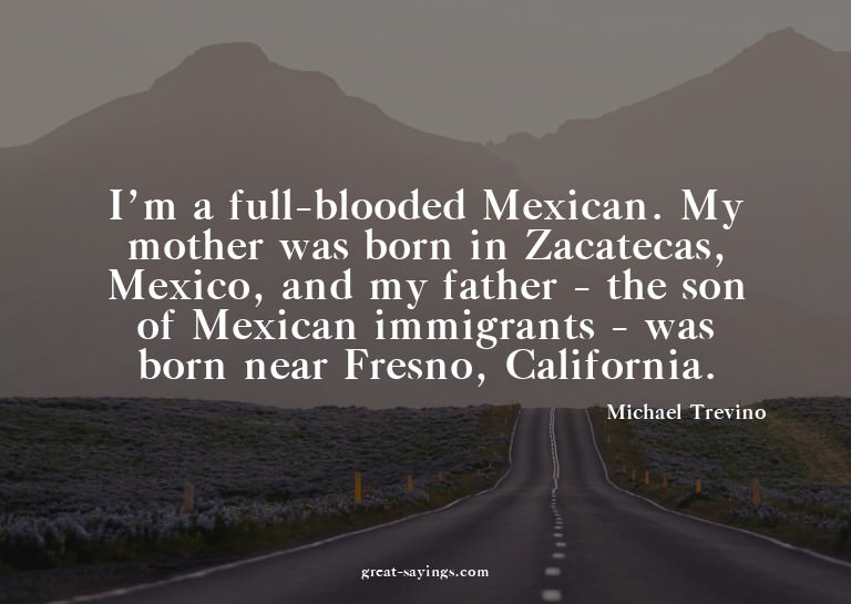 I'm a full-blooded Mexican. My mother was born in Zacat