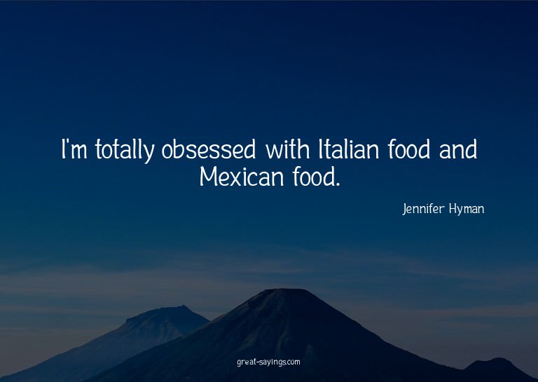 I'm totally obsessed with Italian food and Mexican food