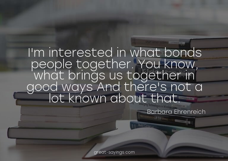 I'm interested in what bonds people together. You know,
