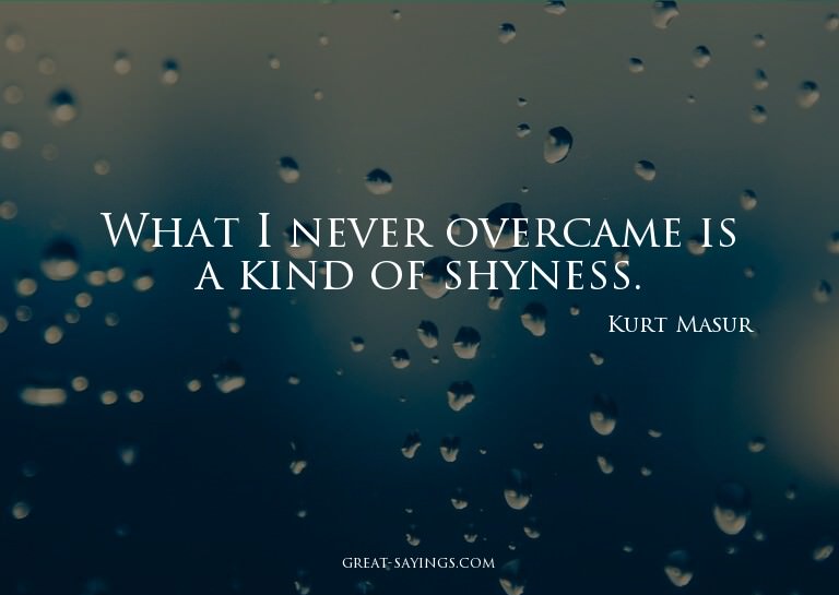 What I never overcame is a kind of shyness.


