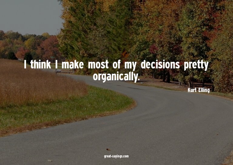 I think I make most of my decisions pretty organically.