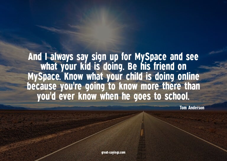 And I always say sign up for MySpace and see what your