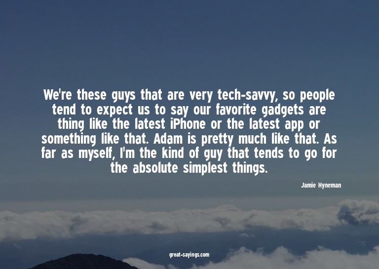 We're these guys that are very tech-savvy, so people te
