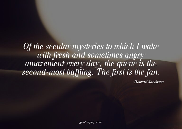 Of the secular mysteries to which I wake with fresh and