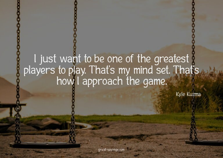 I just want to be one of the greatest players to play.