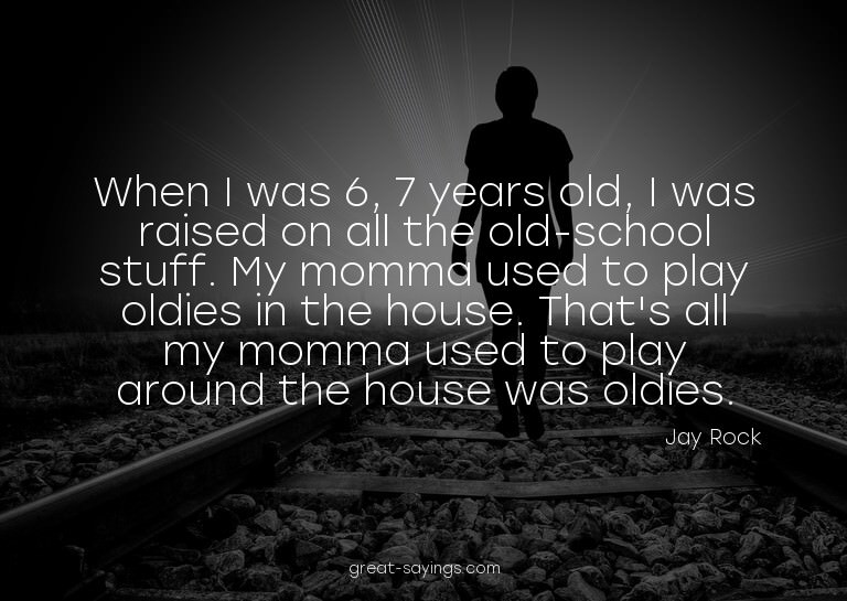 When I was 6, 7 years old, I was raised on all the old-