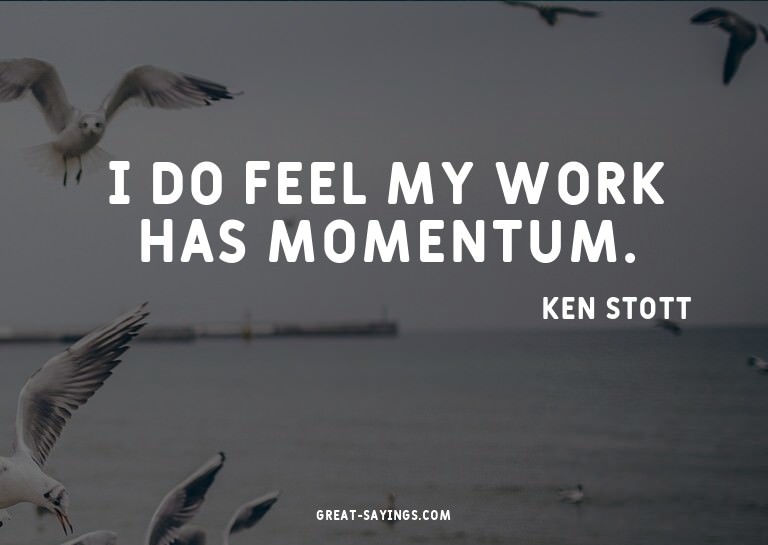 I do feel my work has momentum.

