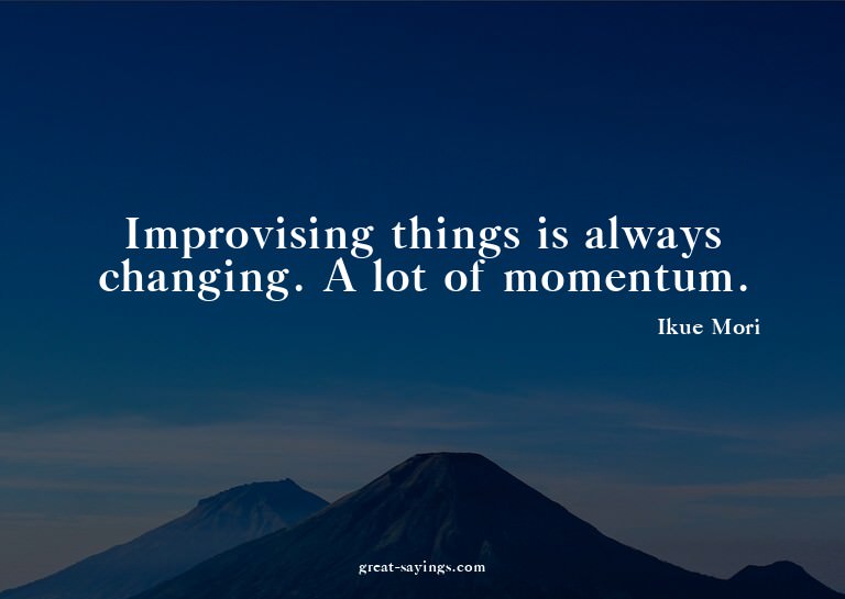 Improvising things is always changing. A lot of momentu