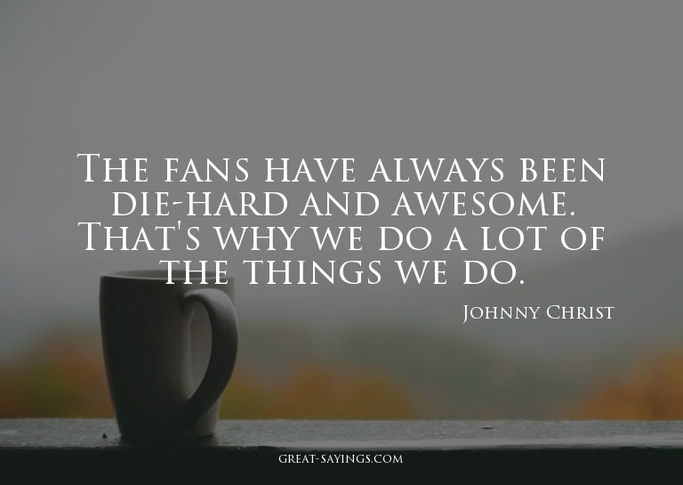 The fans have always been die-hard and awesome. That's