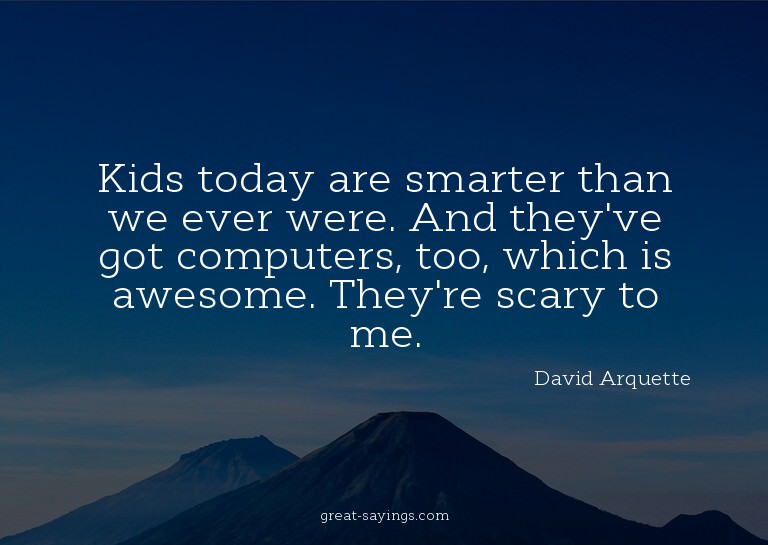 Kids today are smarter than we ever were. And they've g