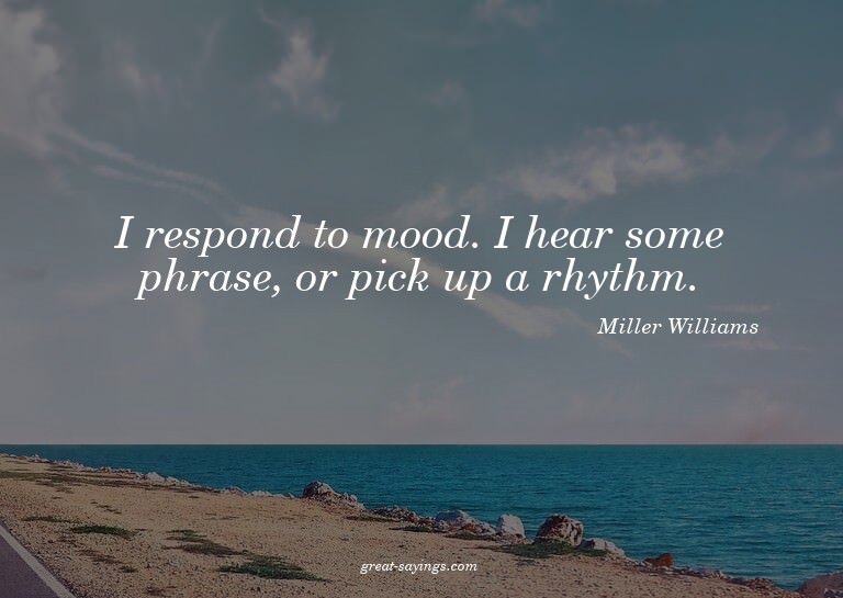 I respond to mood. I hear some phrase, or pick up a rhy
