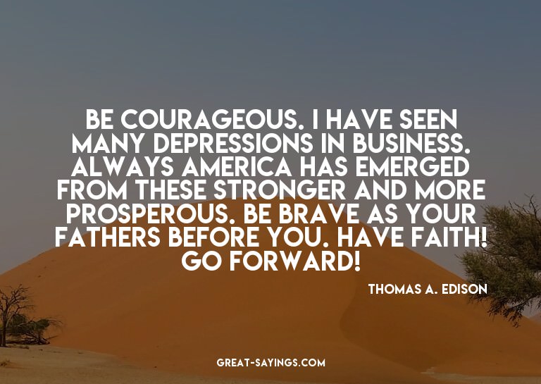 Be courageous. I have seen many depressions in business
