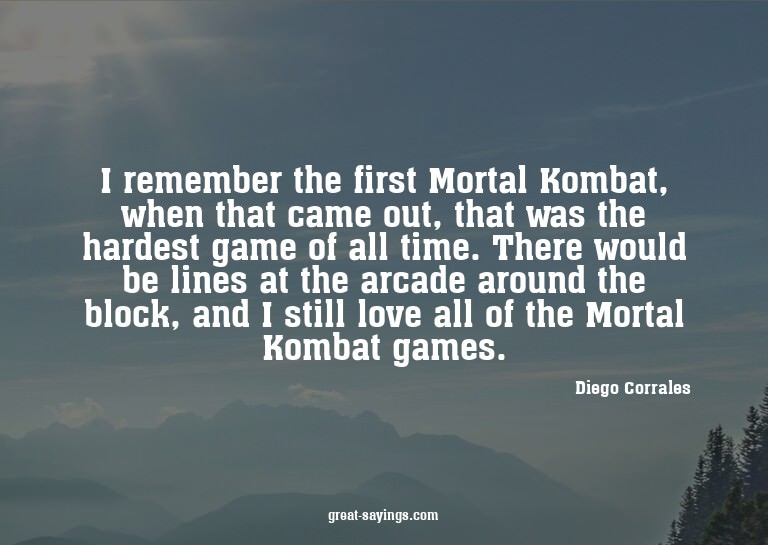 I remember the first Mortal Kombat, when that came out,