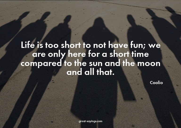 Life is too short to not have fun; we are only here for