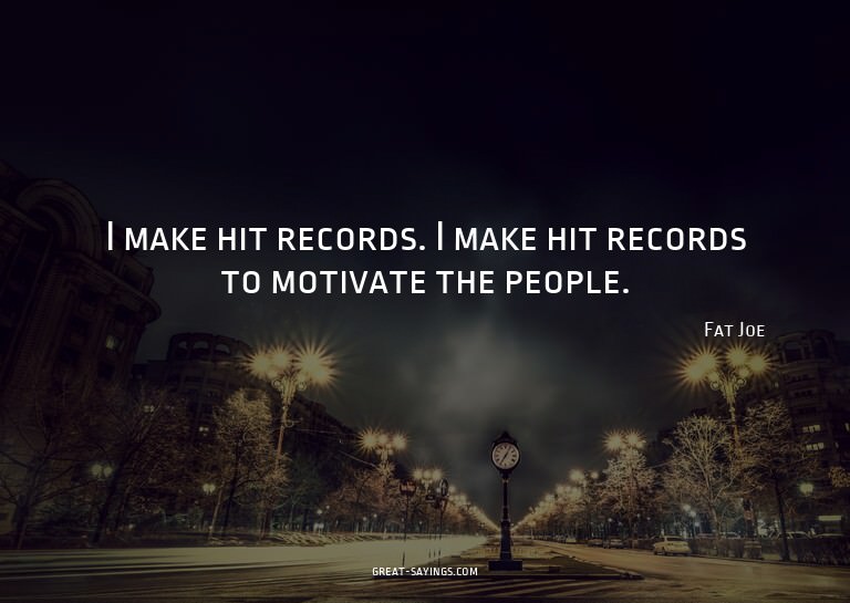 I make hit records. I make hit records to motivate the