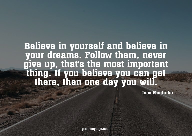 Believe in yourself and believe in your dreams. Follow