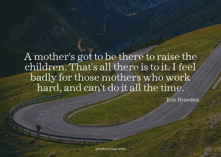 A mother's got to be there to raise the children. That'