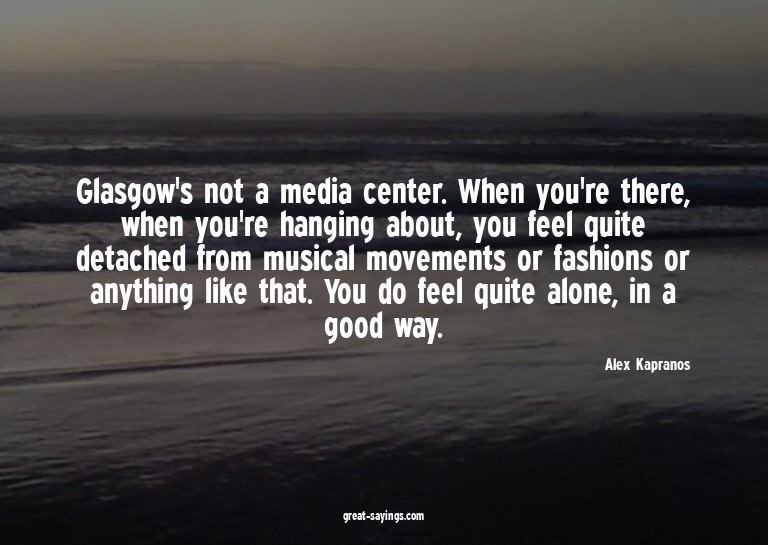 Glasgow's not a media center. When you're there, when y