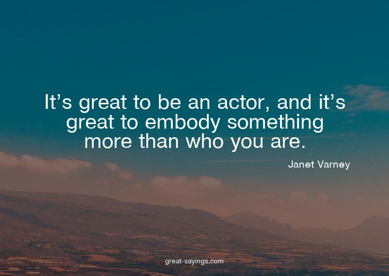 It's great to be an actor, and it's great to embody som