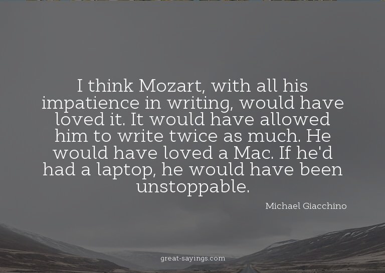 I think Mozart, with all his impatience in writing, wou
