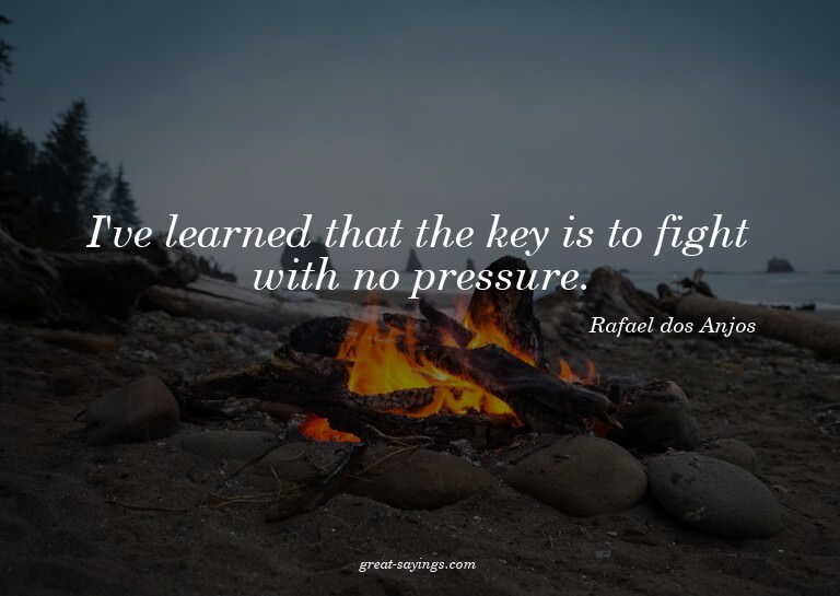 I've learned that the key is to fight with no pressure.