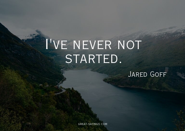 I've never not started.

