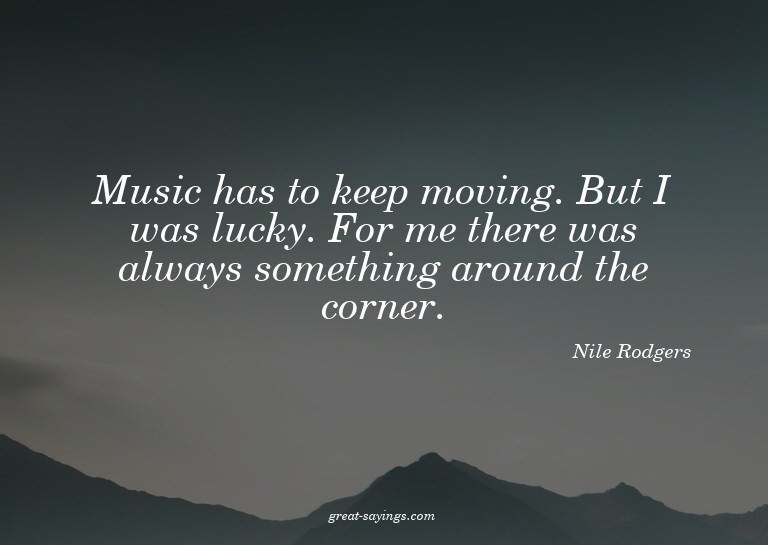 Music has to keep moving. But I was lucky. For me there