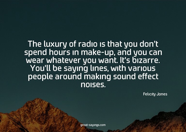 The luxury of radio is that you don't spend hours in ma