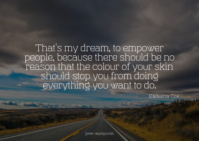 That's my dream, to empower people, because there shoul