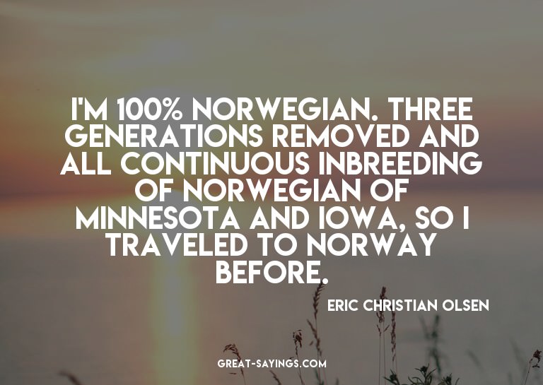 I'm 100% Norwegian. Three generations removed and all c