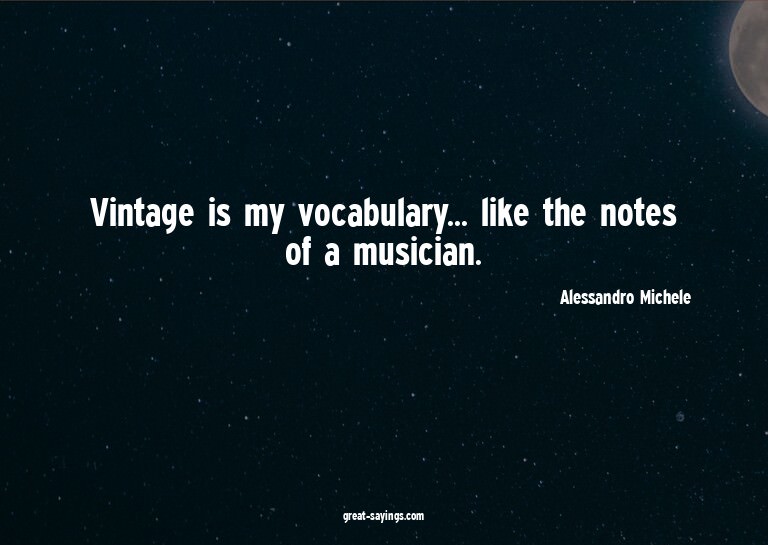Vintage is my vocabulary... like the notes of a musicia