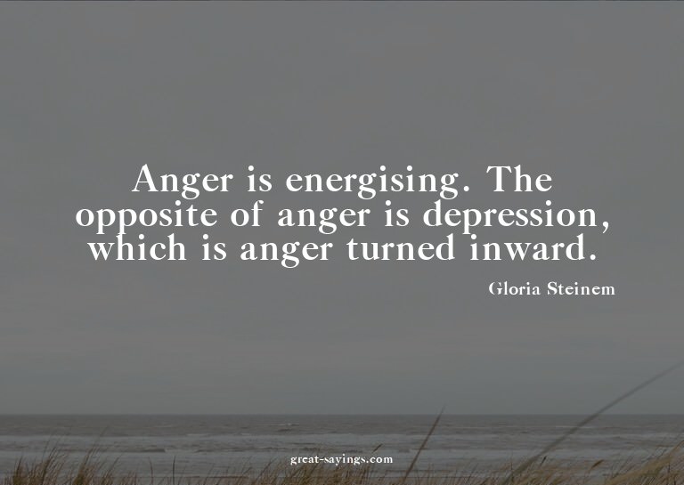 Anger is energising. The opposite of anger is depressio