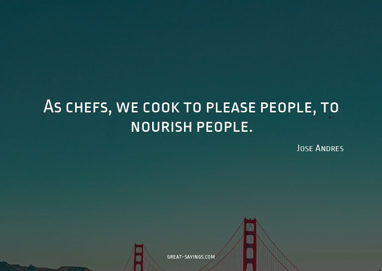 As chefs, we cook to please people, to nourish people.

