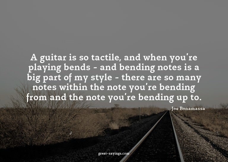 A guitar is so tactile, and when you're playing bends -