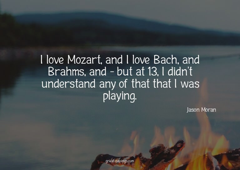 I love Mozart, and I love Bach, and Brahms, and - but a