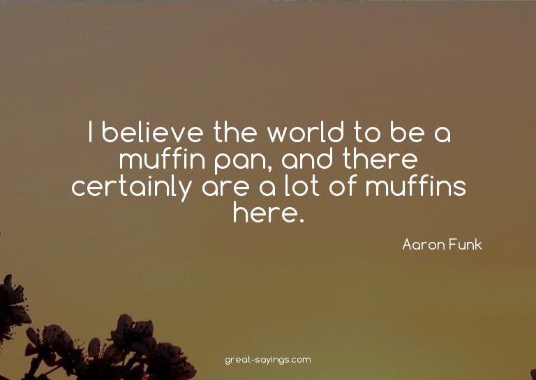 I believe the world to be a muffin pan, and there certa