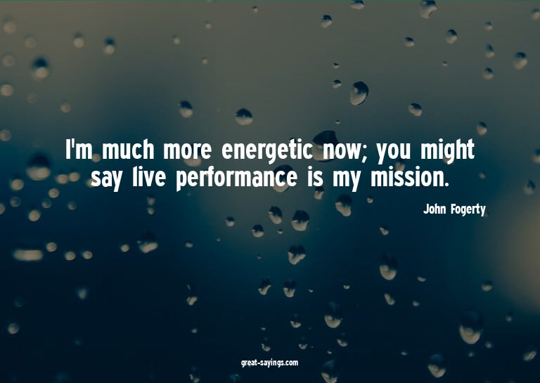 I'm much more energetic now; you might say live perform