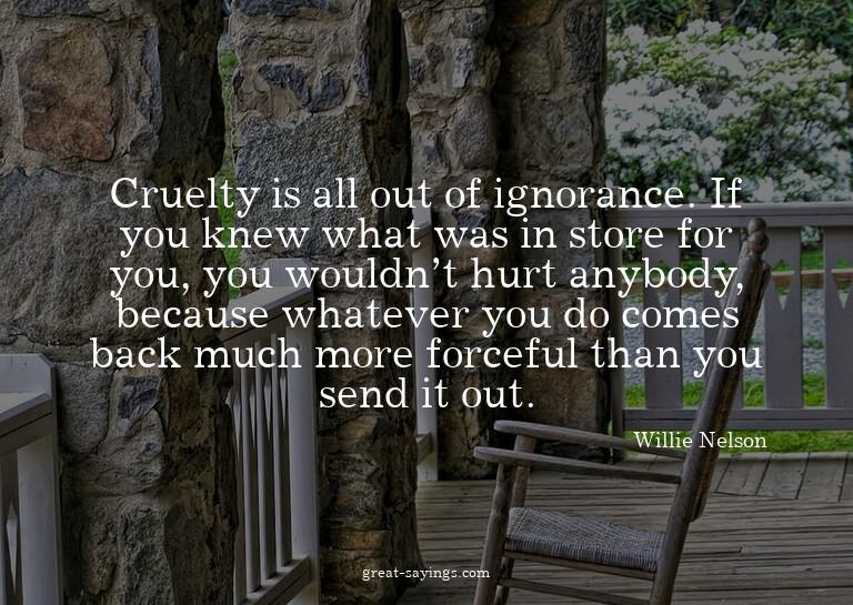 Cruelty is all out of ignorance. If you knew what was i