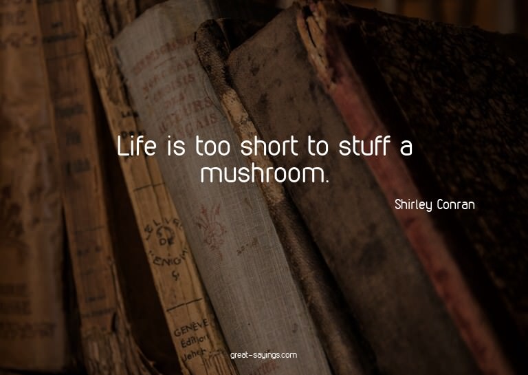 Life is too short to stuff a mushroom.

