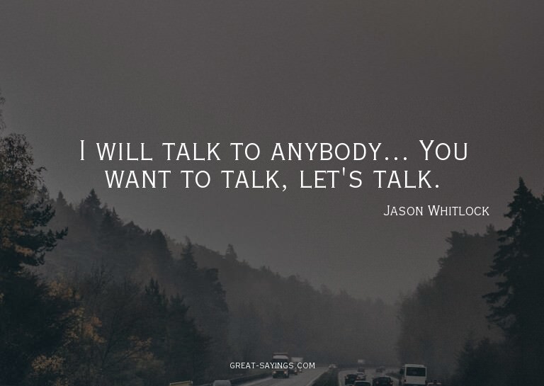 I will talk to anybody... You want to talk, let's talk.