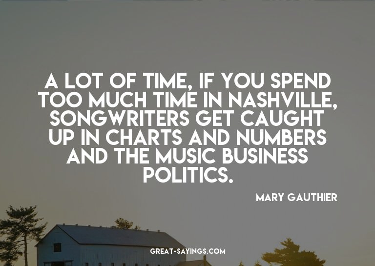 A lot of time, if you spend too much time in Nashville,
