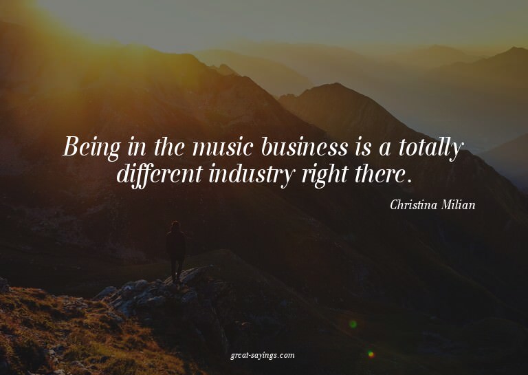 Being in the music business is a totally different indu