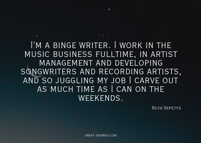 I'm a binge writer. I work in the music business fullti