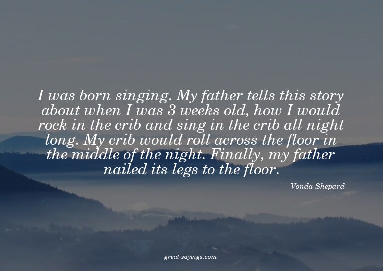 I was born singing. My father tells this story about wh