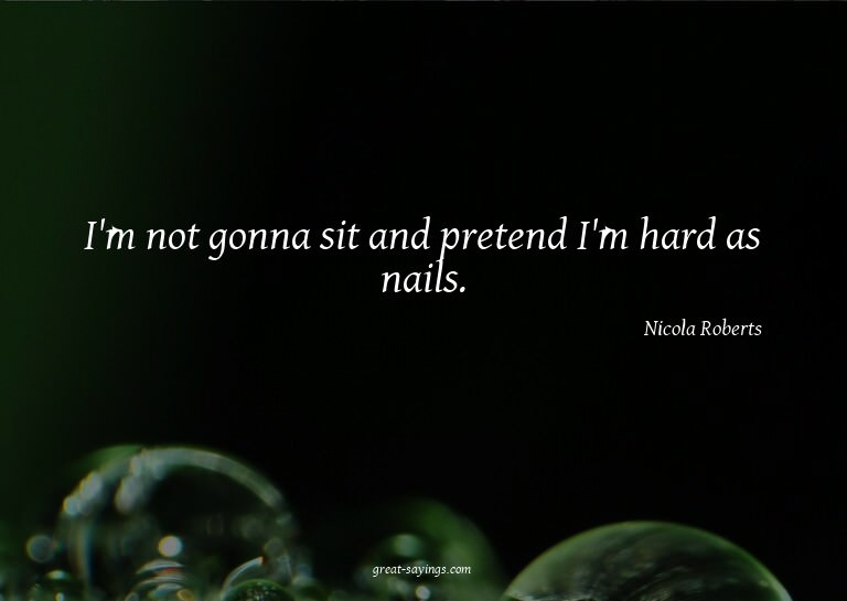 I'm not gonna sit and pretend I'm hard as nails.

