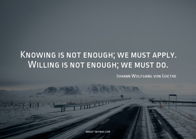 Knowing is not enough; we must apply. Willing is not en