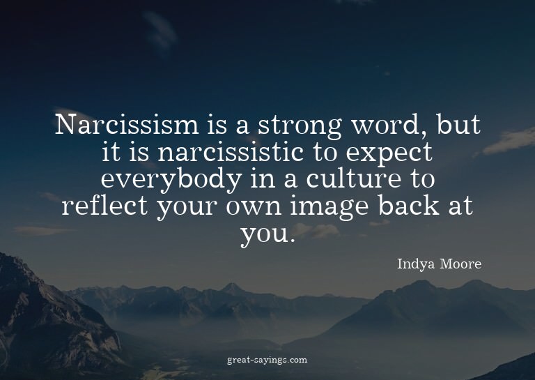 Narcissism is a strong word, but it is narcissistic to